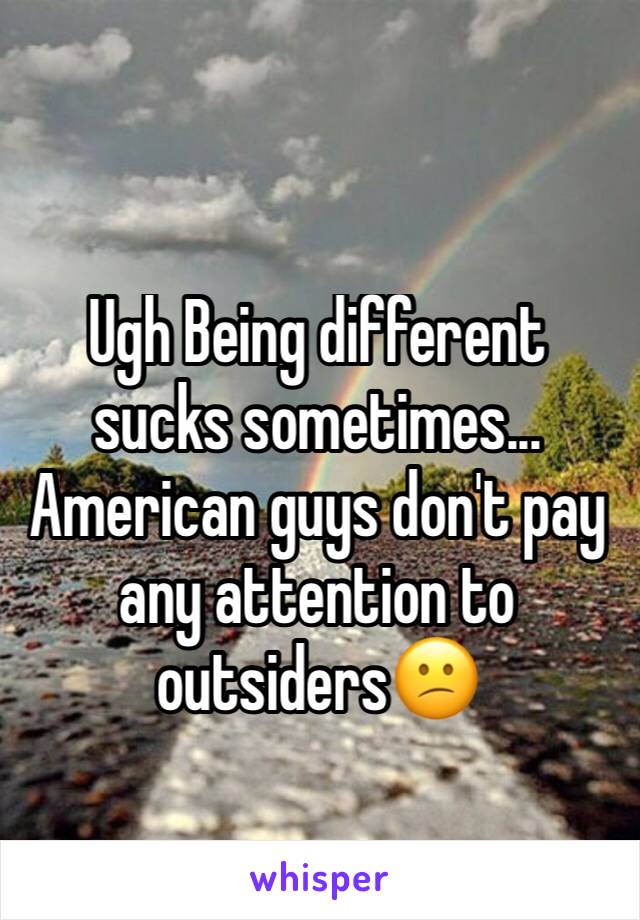 Ugh Being different sucks sometimes... American guys don't pay any attention to outsiders😕