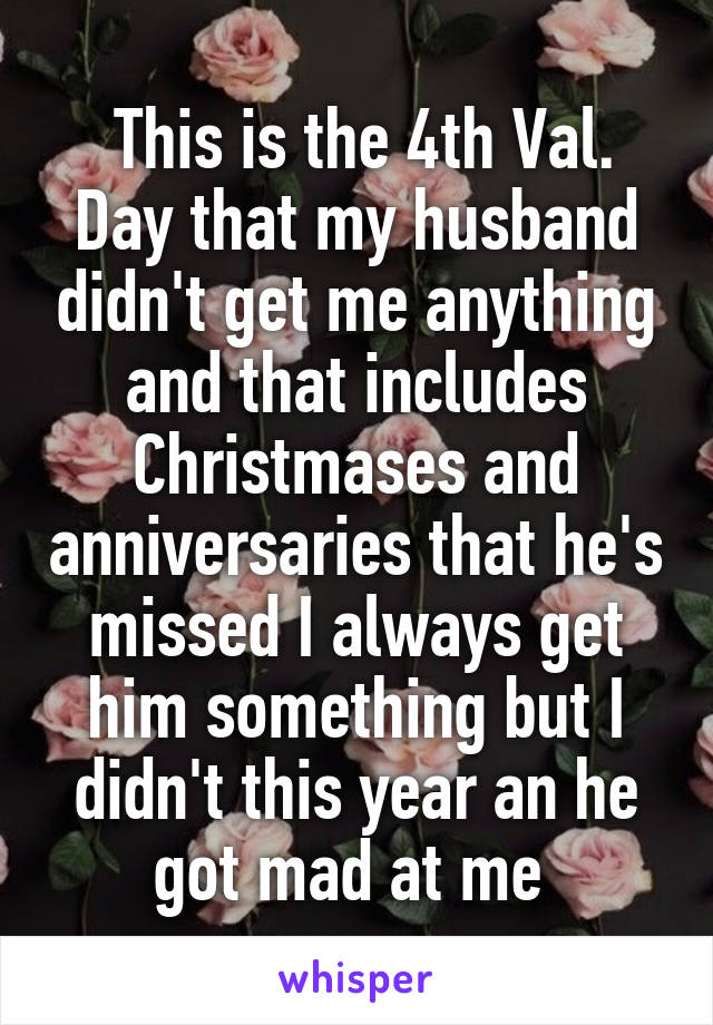  This is the 4th Val. Day that my husband didn't get me anything and that includes Christmases and anniversaries that he's missed I always get him something but I didn't this year an he got mad at me 