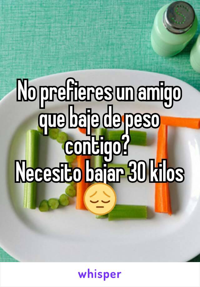 No prefieres un amigo que baje de peso contigo? 
Necesito bajar 30 kilos 😔