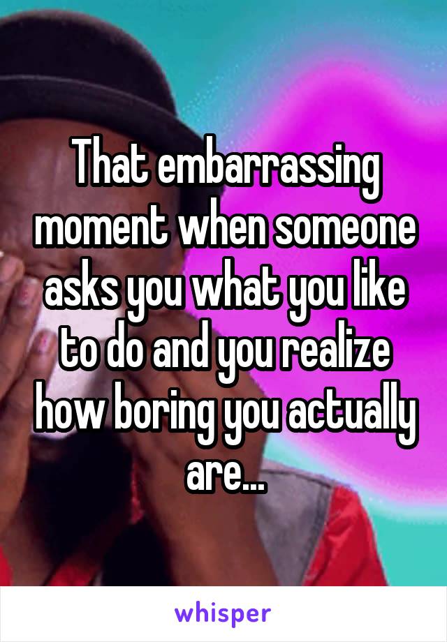 That embarrassing moment when someone asks you what you like to do and you realize how boring you actually are...