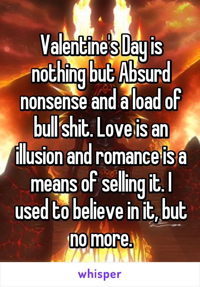 Valentine's Day is nothing but Absurd nonsense and a load of bull shit. Love is an illusion and romance is a means of selling it. I used to believe in it, but no more.