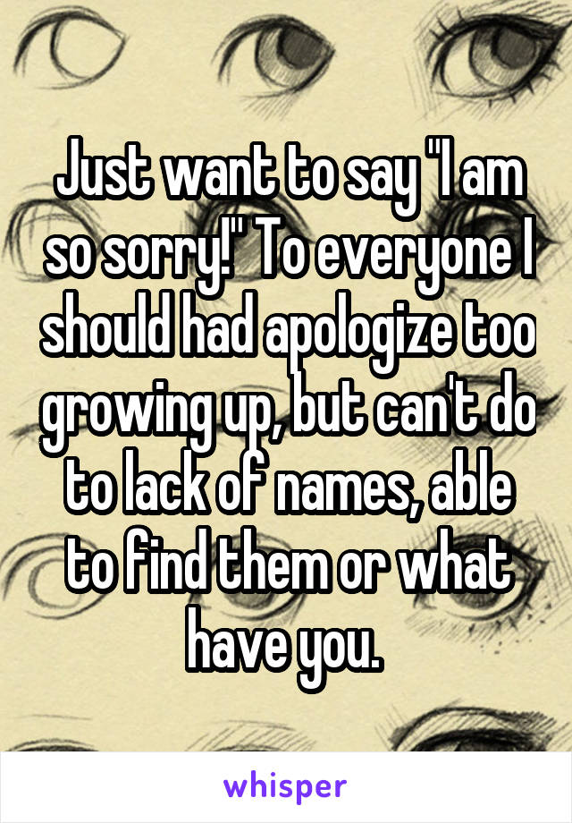 Just want to say "I am so sorry!" To everyone I should had apologize too growing up, but can't do to lack of names, able to find them or what have you. 