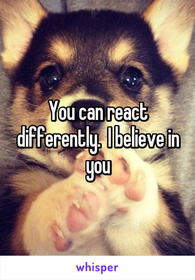 You can react differently.  I believe in you