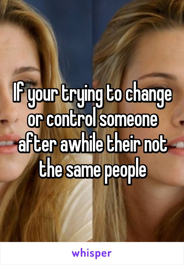 If your trying to change or control someone after awhile their not the same people