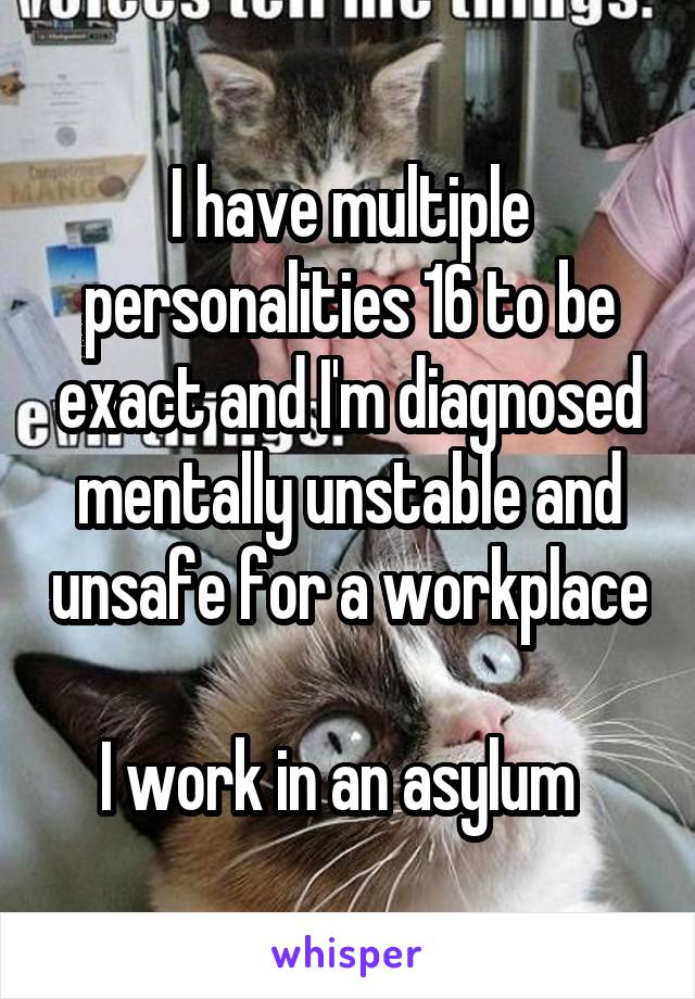 I have multiple personalities 16 to be exact and I'm diagnosed mentally unstable and unsafe for a workplace 
I work in an asylum  