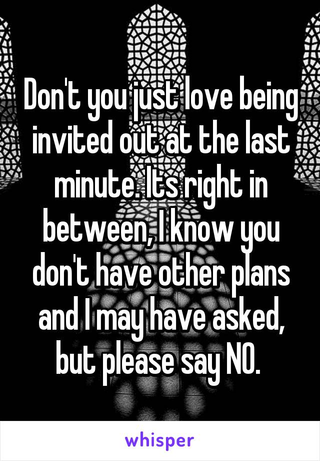 Don't you just love being invited out at the last minute. Its right in between, I know you don't have other plans and I may have asked, but please say NO. 