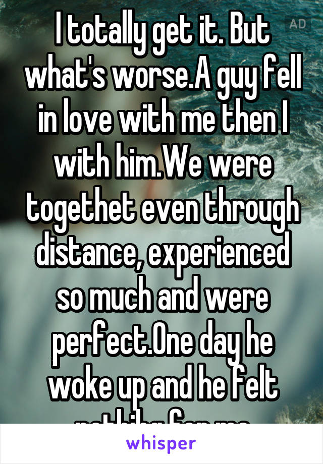 I totally get it. But what's worse.A guy fell in love with me then I with him.We were togethet even through distance, experienced so much and were perfect.One day he woke up and he felt nothihg for me