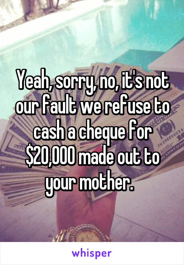 Yeah, sorry, no, it's not our fault we refuse to cash a cheque for $20,000 made out to your mother.  