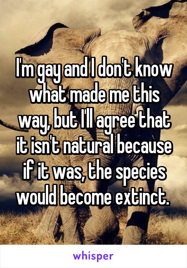 I'm gay and I don't know what made me this way, but I'll agree that it isn't natural because if it was, the species would become extinct. 