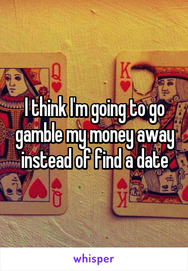 I think I'm going to go gamble my money away instead of find a date