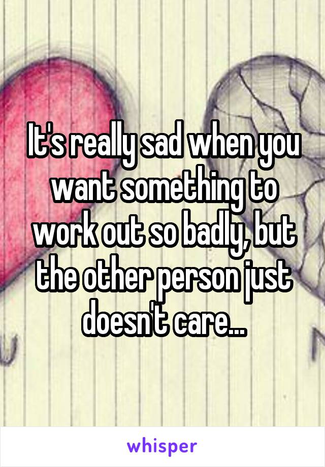 It's really sad when you want something to work out so badly, but the other person just doesn't care...