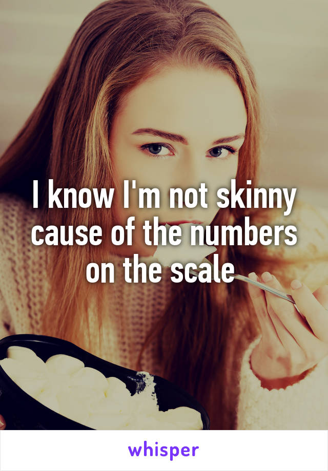 I know I'm not skinny cause of the numbers on the scale 