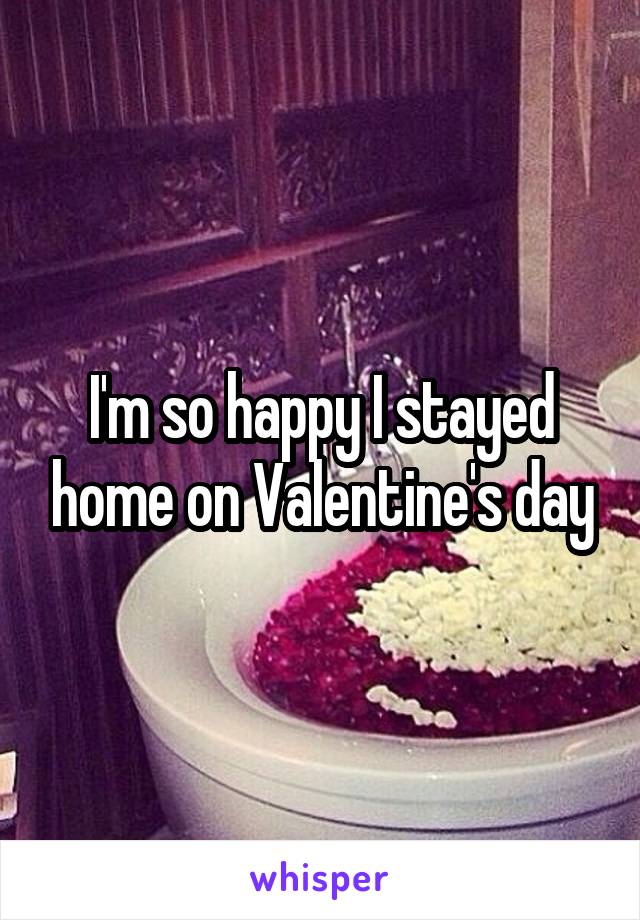 I'm so happy I stayed home on Valentine's day