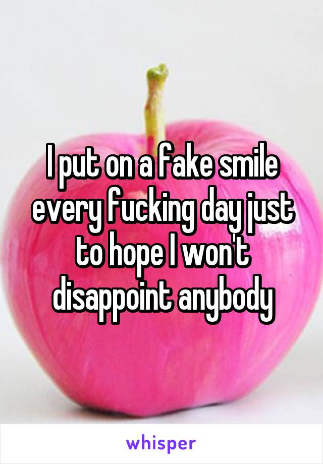 I put on a fake smile every fucking day just to hope I won't disappoint anybody