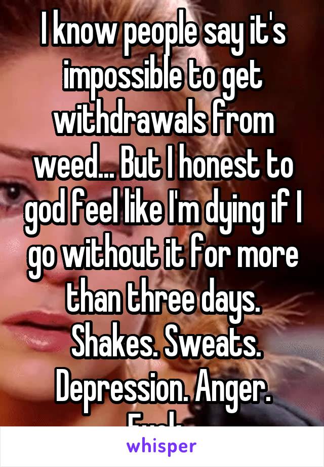 I know people say it's impossible to get withdrawals from weed... But I honest to god feel like I'm dying if I go without it for more than three days.
 Shakes. Sweats. Depression. Anger. Fuck...