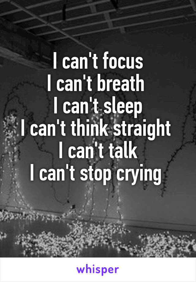 I can't focus
I can't breath 
I can't sleep
I can't think straight 
I can't talk
I can't stop crying 

