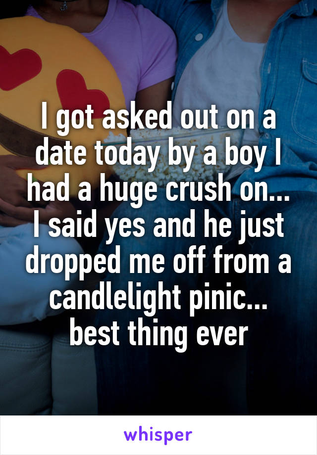 I got asked out on a date today by a boy I had a huge crush on... I said yes and he just dropped me off from a candlelight pinic... best thing ever