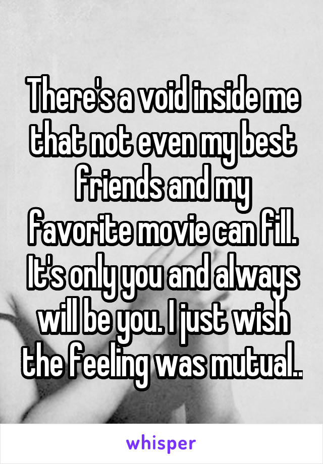 There's a void inside me that not even my best friends and my favorite movie can fill. It's only you and always will be you. I just wish the feeling was mutual..