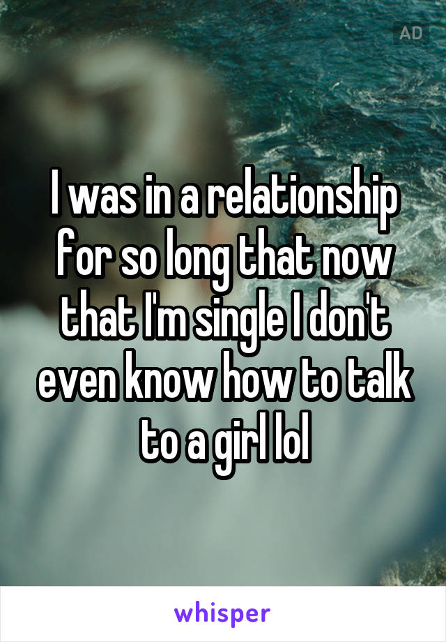 I was in a relationship for so long that now that I'm single I don't even know how to talk to a girl lol