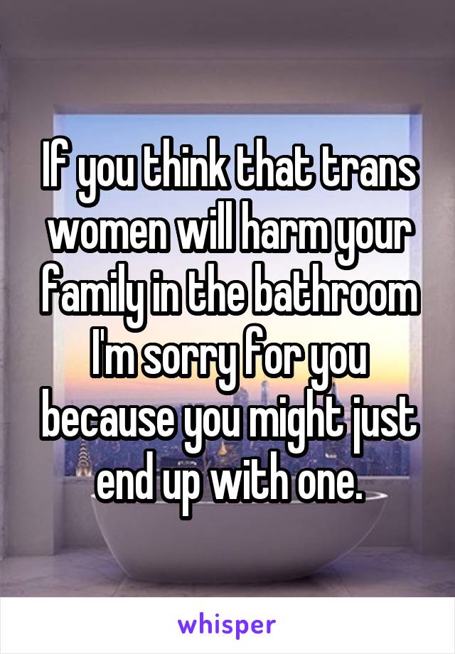 If you think that trans women will harm your family in the bathroom I'm sorry for you because you might just end up with one.