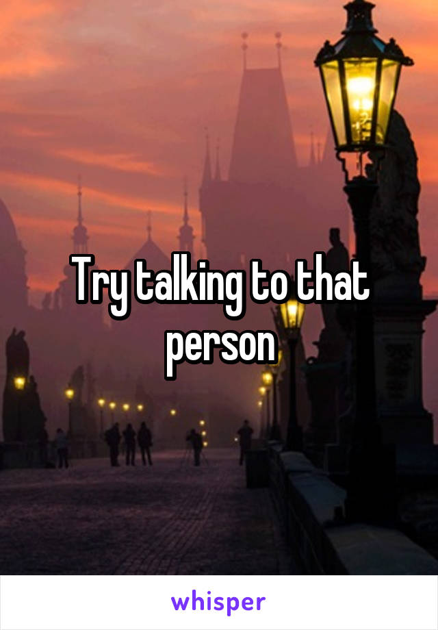 Try talking to that person