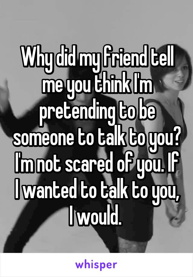 Why did my friend tell me you think I'm pretending to be someone to talk to you? I'm not scared of you. If I wanted to talk to you, I would. 