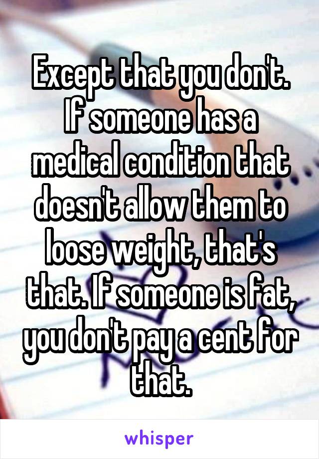 Except that you don't. If someone has a medical condition that doesn't allow them to loose weight, that's that. If someone is fat, you don't pay a cent for that.