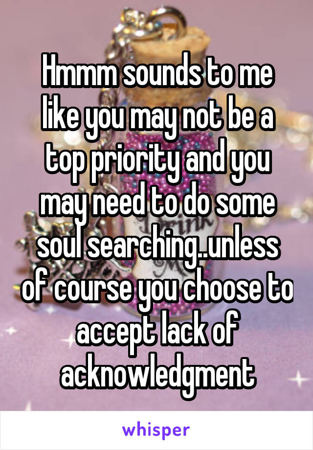 Hmmm sounds to me like you may not be a top priority and you may need to do some soul searching..unless of course you choose to accept lack of acknowledgment