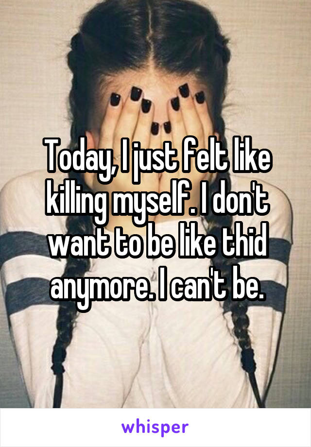 Today, I just felt like killing myself. I don't want to be like thid anymore. I can't be.