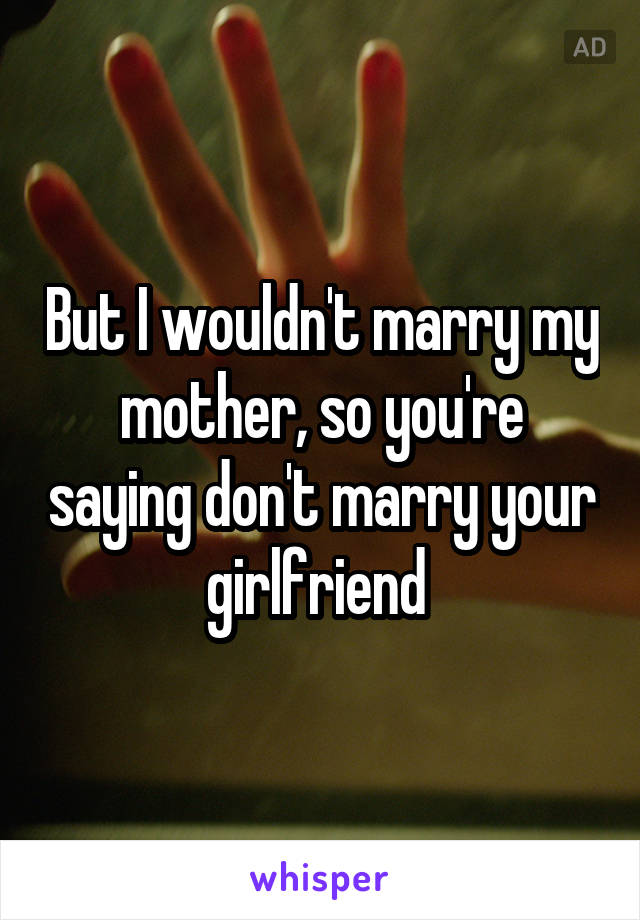 But I wouldn't marry my mother, so you're saying don't marry your girlfriend 