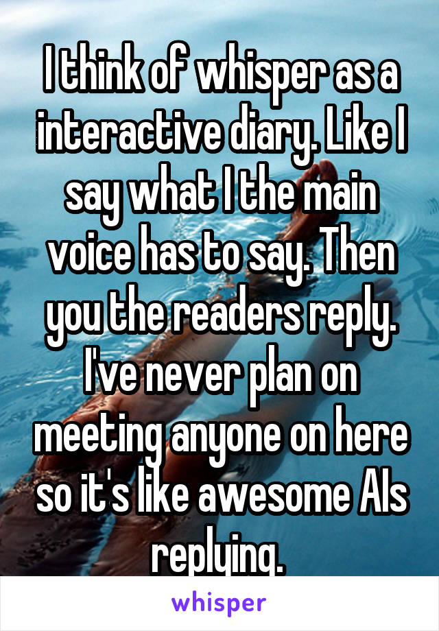 I think of whisper as a interactive diary. Like I say what I the main voice has to say. Then you the readers reply. I've never plan on meeting anyone on here so it's like awesome AIs replying. 