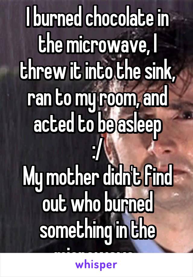 I burned chocolate in the microwave, I threw it into the sink, ran to my room, and acted to be asleep
 :/ 
My mother didn't find out who burned something in the microwave..