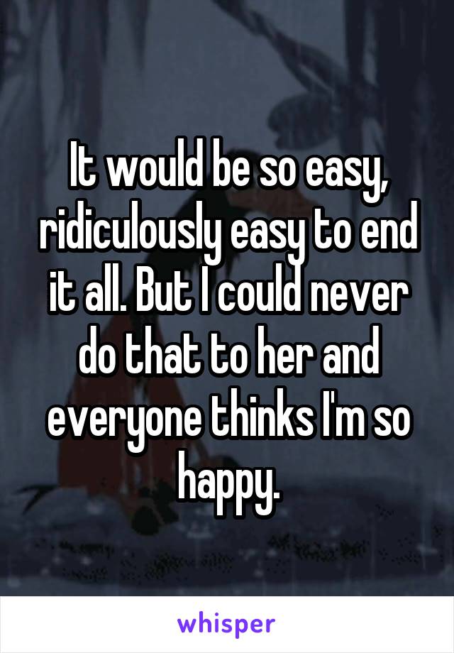 It would be so easy, ridiculously easy to end it all. But I could never do that to her and everyone thinks I'm so happy.