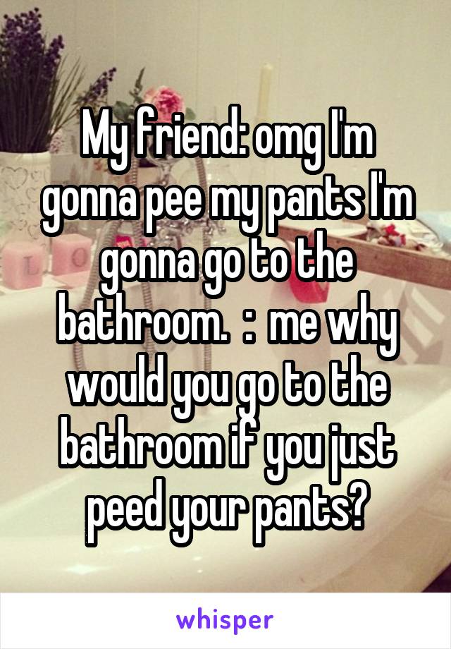 My friend: omg I'm gonna pee my pants I'm gonna go to the bathroom.  :  me why would you go to the bathroom if you just peed your pants?