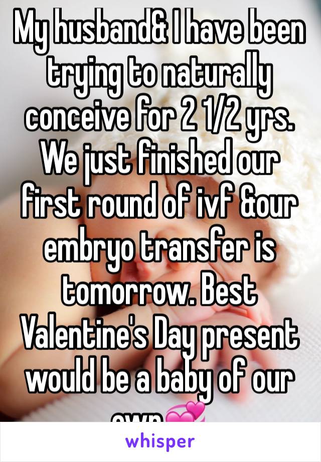 My husband& I have been trying to naturally conceive for 2 1/2 yrs. We just finished our first round of ivf &our embryo transfer is tomorrow. Best Valentine's Day present would be a baby of our own💞