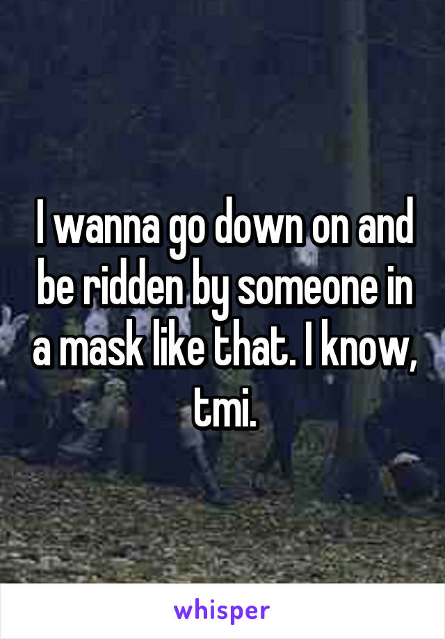 I wanna go down on and be ridden by someone in a mask like that. I know,  tmi. 