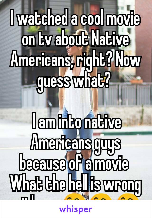 I watched a cool movie on tv about Native Americans, right? Now  guess what? 
 
 I am into native Americans guys because of a movie 
What the hell is wrong with me 😄😄😄