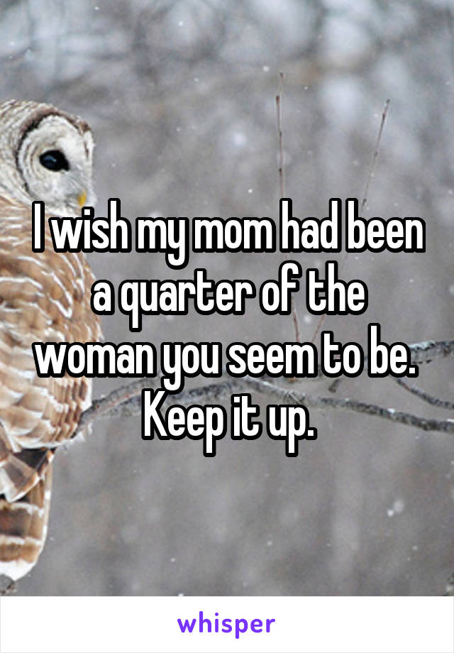 I wish my mom had been a quarter of the woman you seem to be. 
Keep it up.