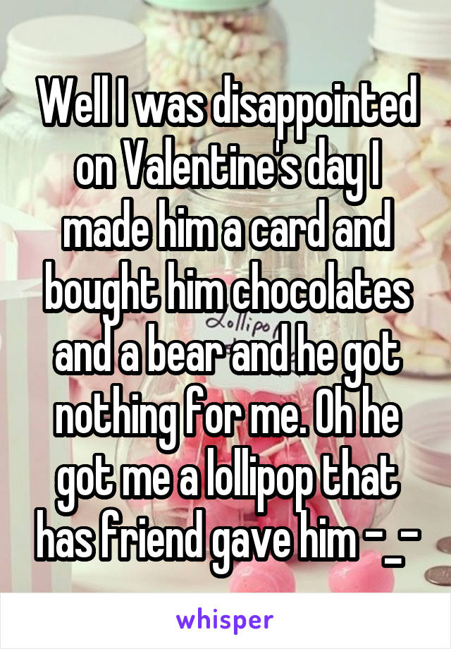 Well I was disappointed on Valentine's day I made him a card and bought him chocolates and a bear and he got nothing for me. Oh he got me a lollipop that has friend gave him -_-