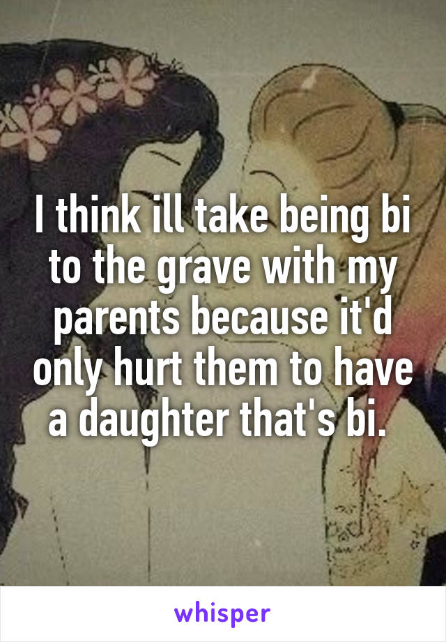 I think ill take being bi to the grave with my parents because it'd only hurt them to have a daughter that's bi. 