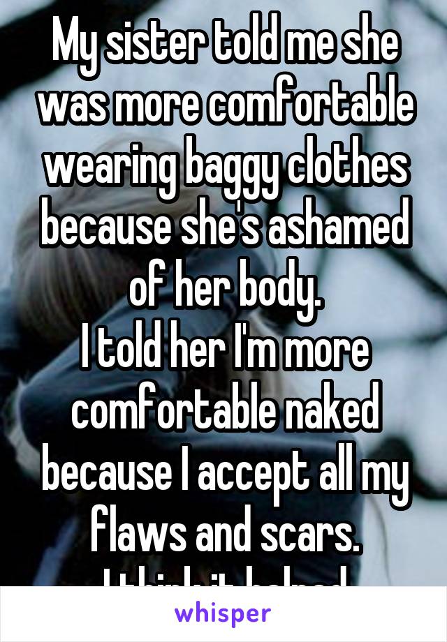 My sister told me she was more comfortable wearing baggy clothes because she's ashamed of her body.
I told her I'm more comfortable naked because I accept all my flaws and scars.
I think it helped