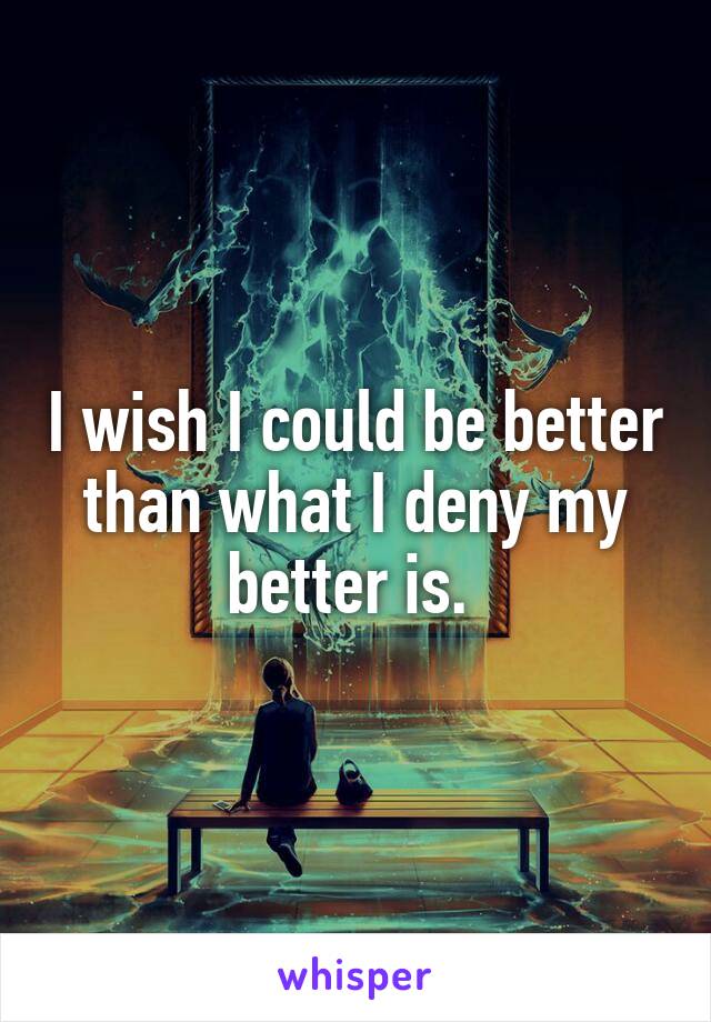 I wish I could be better than what I deny my better is. 