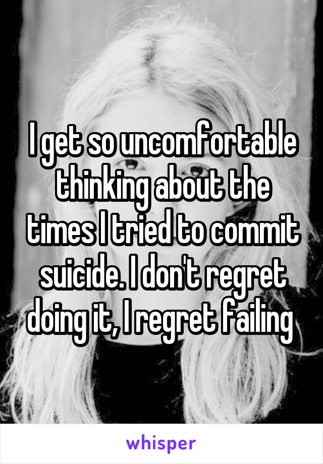 I get so uncomfortable thinking about the times I tried to commit suicide. I don't regret doing it, I regret failing 