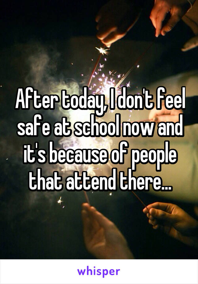 After today, I don't feel safe at school now and it's because of people that attend there...