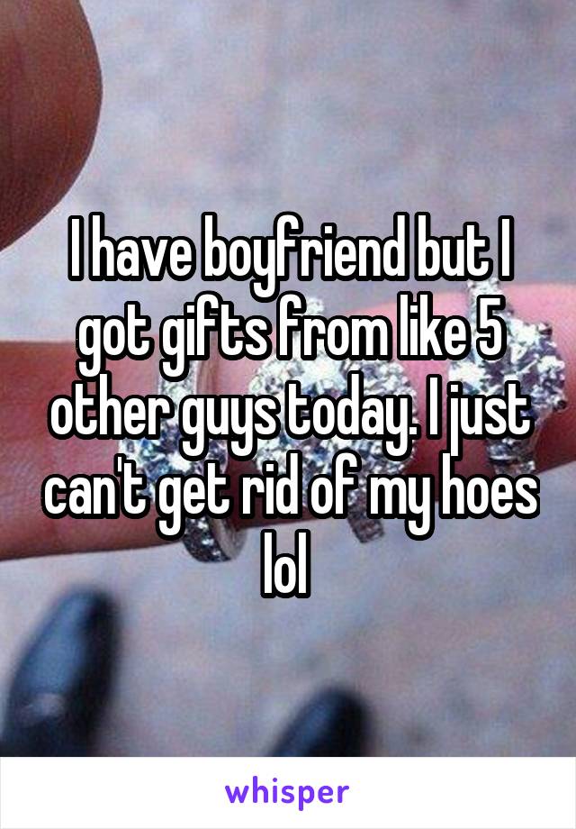 I have boyfriend but I got gifts from like 5 other guys today. I just can't get rid of my hoes lol 