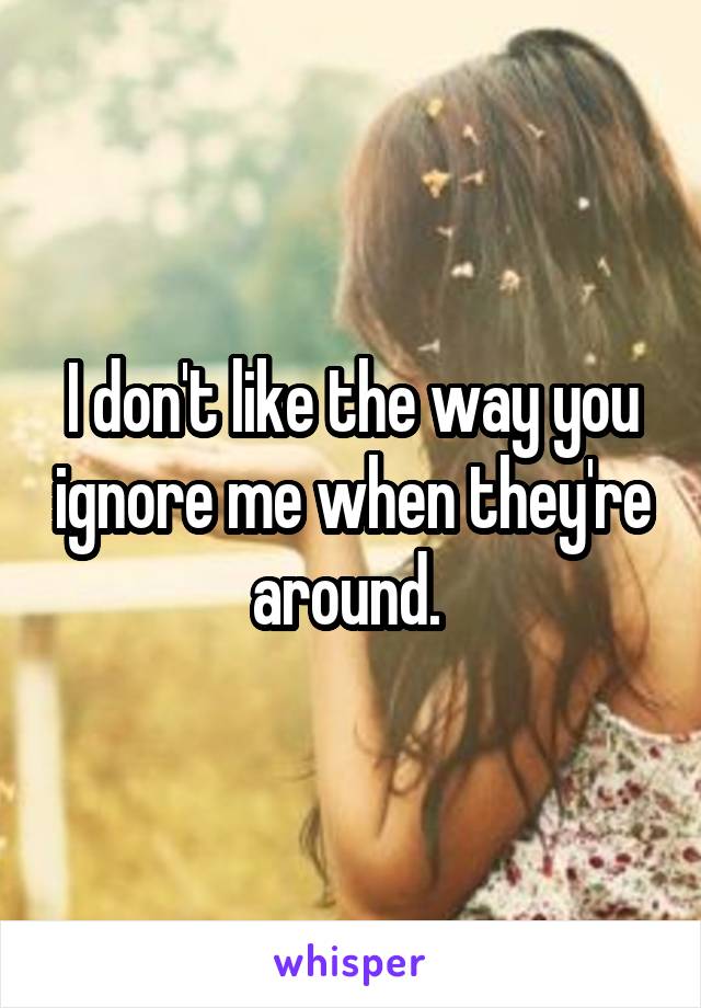 I don't like the way you ignore me when they're around. 