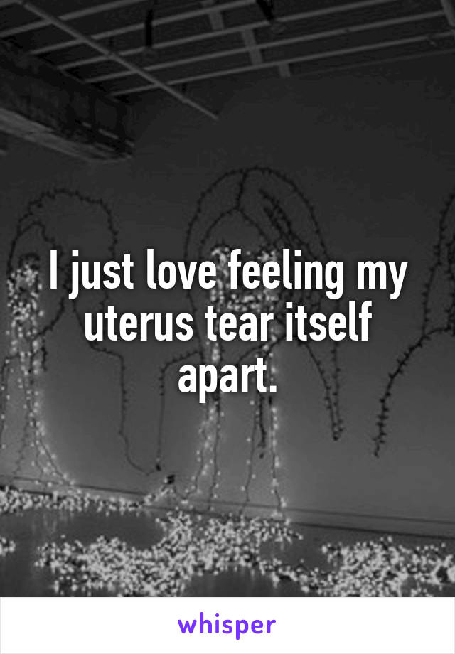 I just love feeling my uterus tear itself apart.