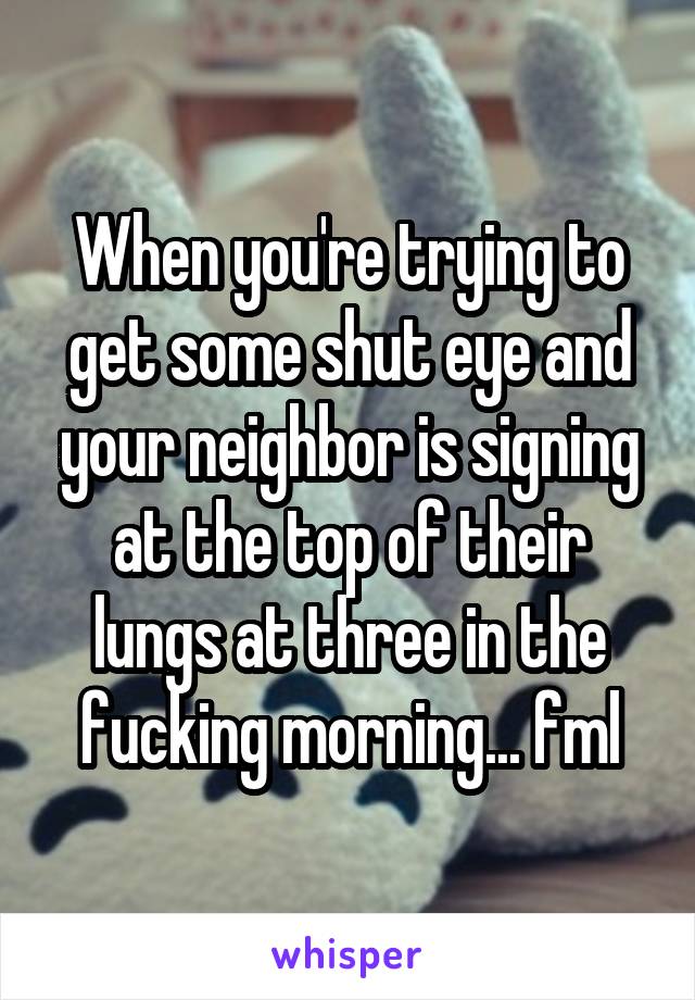 When you're trying to get some shut eye and your neighbor is signing at the top of their lungs at three in the fucking morning... fml