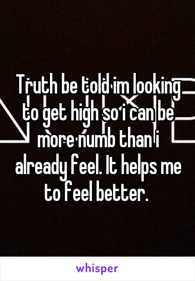 Truth be told im looking to get high so i can be more numb than i already feel. It helps me to feel better. 