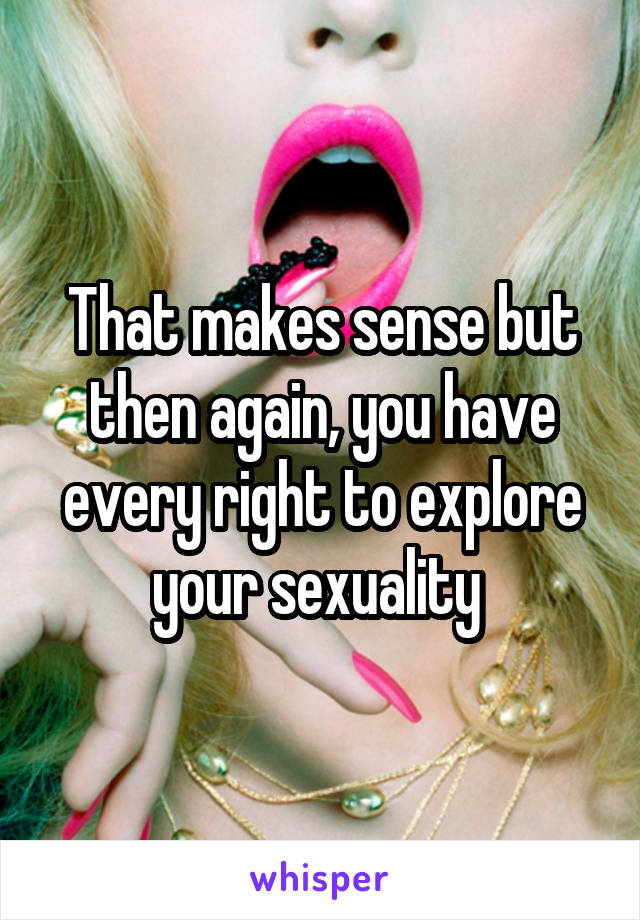 That makes sense but then again, you have every right to explore your sexuality 